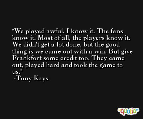 We played awful. I know it. The fans know it. Most of all, the players know it. We didn't get a lot done, but the good thing is we came out with a win. But give Frankfort some credit too. They came out, played hard and took the game to us. -Tony Kays