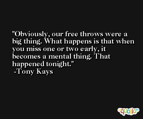 Obviously, our free throws were a big thing. What happens is that when you miss one or two early, it becomes a mental thing. That happened tonight. -Tony Kays