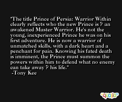 The title Prince of Persia: Warrior Within clearly reflects who the new Prince is ? an awakened Master Warrior. He's not the young, inexperienced Prince he was on his first adventure. He is now a warrior of unmatched skills, with a dark heart and a penchant for pain. Knowing his fated death is imminent, the Prince must summon the powers within him to defend what no enemy can take away ? his life. -Tony Kee