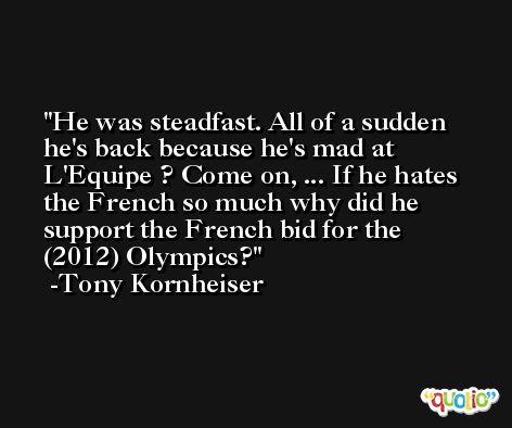 He was steadfast. All of a sudden he's back because he's mad at L'Equipe ? Come on, ... If he hates the French so much why did he support the French bid for the (2012) Olympics? -Tony Kornheiser