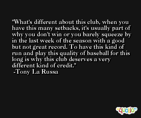 What's different about this club, when you have this many setbacks, it's usually part of why you don't win or you barely squeeze by in the last week of the season with a good but not great record. To have this kind of run and play this quality of baseball for this long is why this club deserves a very different kind of credit. -Tony La Russa