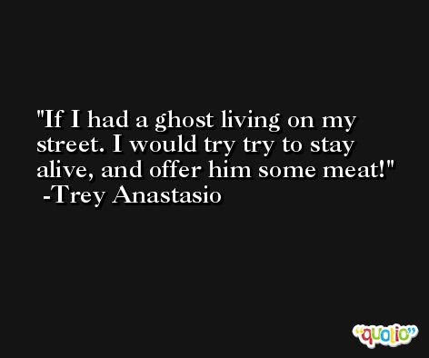 If I had a ghost living on my street. I would try try to stay alive, and offer him some meat! -Trey Anastasio