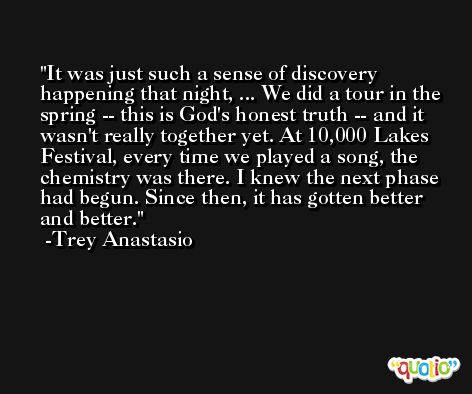It was just such a sense of discovery happening that night, ... We did a tour in the spring -- this is God's honest truth -- and it wasn't really together yet. At 10,000 Lakes Festival, every time we played a song, the chemistry was there. I knew the next phase had begun. Since then, it has gotten better and better. -Trey Anastasio