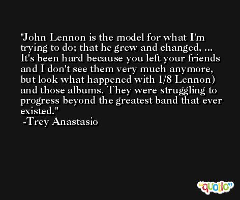 John Lennon is the model for what I'm trying to do; that he grew and changed, ... It's been hard because you left your friends and I don't see them very much anymore, but look what happened with 1/8 Lennon) and those albums. They were struggling to progress beyond the greatest band that ever existed. -Trey Anastasio