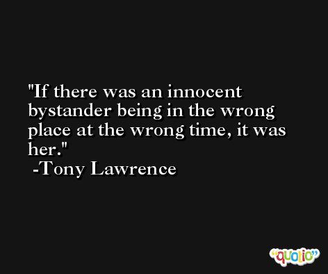 If there was an innocent bystander being in the wrong place at the wrong time, it was her. -Tony Lawrence