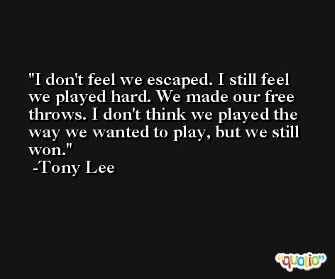 I don't feel we escaped. I still feel we played hard. We made our free throws. I don't think we played the way we wanted to play, but we still won. -Tony Lee