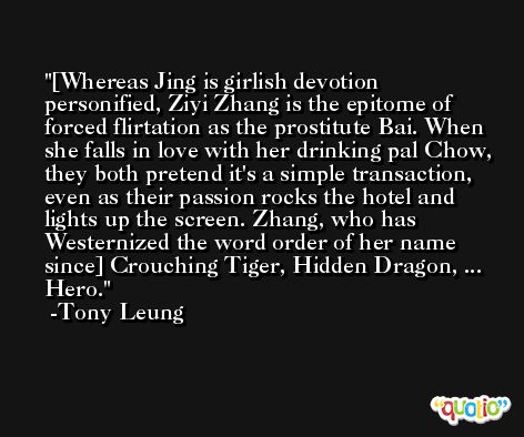 [Whereas Jing is girlish devotion personified, Ziyi Zhang is the epitome of forced flirtation as the prostitute Bai. When she falls in love with her drinking pal Chow, they both pretend it's a simple transaction, even as their passion rocks the hotel and lights up the screen. Zhang, who has Westernized the word order of her name since] Crouching Tiger, Hidden Dragon, ... Hero. -Tony Leung