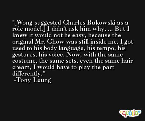 [Wong suggested Charles Bukowski as a role model.] I didn't ask him why, ... But I knew it would not be easy, because the original Mr. Chow was still inside me. I got used to his body language, his tempo, his gestures, his voice. Now, with the same costume, the same sets, even the same hair cream, I would have to play the part differently. -Tony Leung