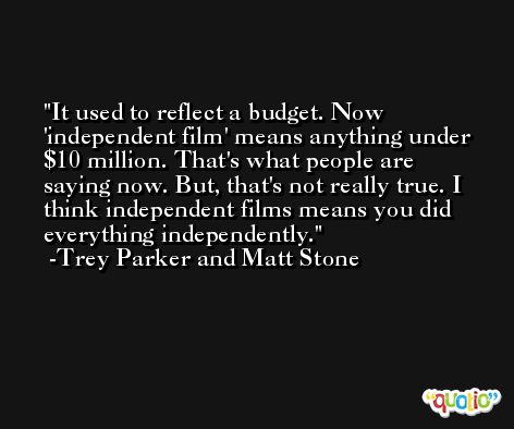 It used to reflect a budget. Now 'independent film' means anything under $10 million. That's what people are saying now. But, that's not really true. I think independent films means you did everything independently. -Trey Parker and Matt Stone