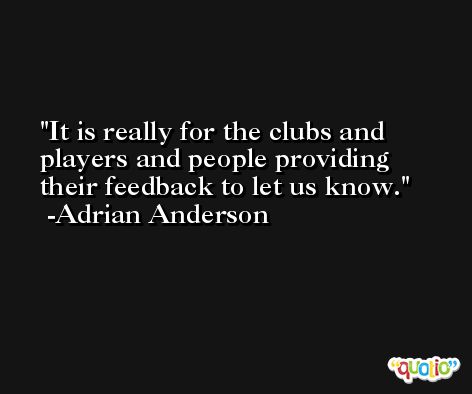 It is really for the clubs and players and people providing their feedback to let us know. -Adrian Anderson