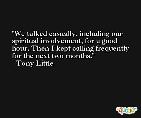 We talked casually, including our spiritual involvement, for a good hour. Then I kept calling frequently for the next two months. -Tony Little