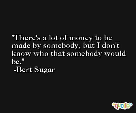 There's a lot of money to be made by somebody, but I don't know who that somebody would be. -Bert Sugar