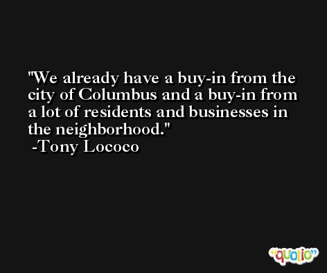 We already have a buy-in from the city of Columbus and a buy-in from a lot of residents and businesses in the neighborhood. -Tony Lococo