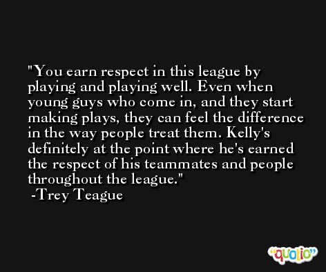 You earn respect in this league by playing and playing well. Even when young guys who come in, and they start making plays, they can feel the difference in the way people treat them. Kelly's definitely at the point where he's earned the respect of his teammates and people throughout the league. -Trey Teague