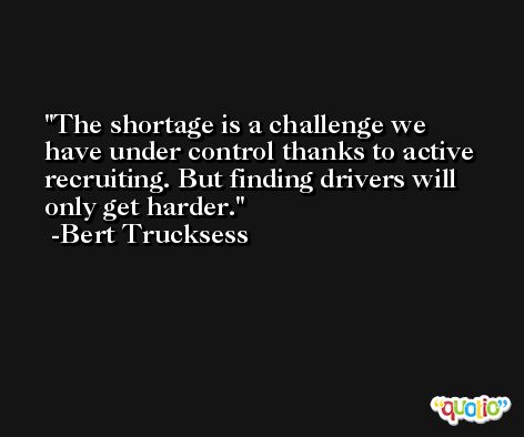 The shortage is a challenge we have under control thanks to active recruiting. But finding drivers will only get harder. -Bert Trucksess