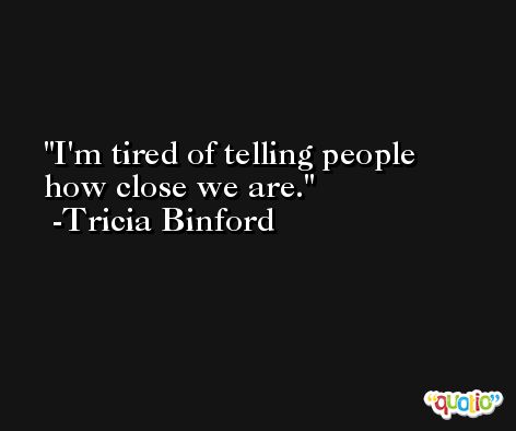 I'm tired of telling people how close we are. -Tricia Binford
