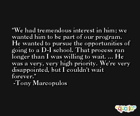 We had tremendous interest in him; we wanted him to be part of our program. He wanted to pursue the opportunities of going to a D-I school. That process ran longer than I was willing to wait. ... He was a very, very high priority. We're very disappointed, but I couldn't wait forever. -Tony Marcopulos