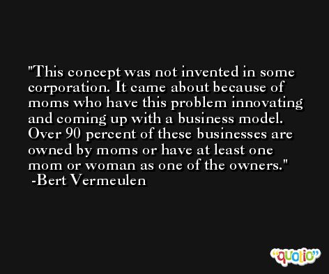 This concept was not invented in some corporation. It came about because of moms who have this problem innovating and coming up with a business model. Over 90 percent of these businesses are owned by moms or have at least one mom or woman as one of the owners. -Bert Vermeulen