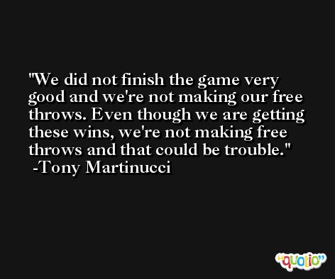We did not finish the game very good and we're not making our free throws. Even though we are getting these wins, we're not making free throws and that could be trouble. -Tony Martinucci