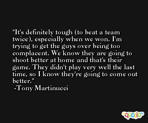 It's definitely tough (to beat a team twice), especially when we won. I'm trying to get the guys over being too complacent. We know they are going to shoot better at home and that's their game. They didn't play very well the last time, so I know they're going to come out better. -Tony Martinucci