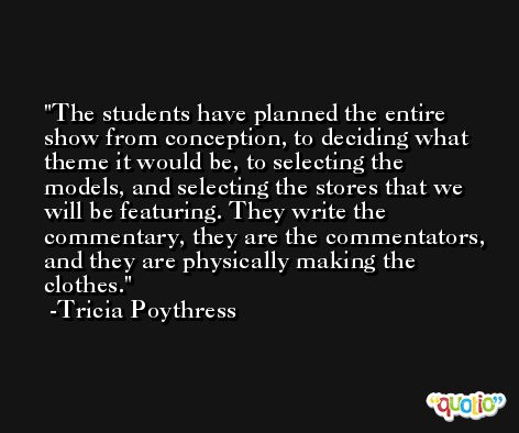 The students have planned the entire show from conception, to deciding what theme it would be, to selecting the models, and selecting the stores that we will be featuring. They write the commentary, they are the commentators, and they are physically making the clothes. -Tricia Poythress