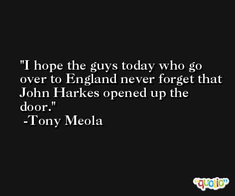 I hope the guys today who go over to England never forget that John Harkes opened up the door. -Tony Meola
