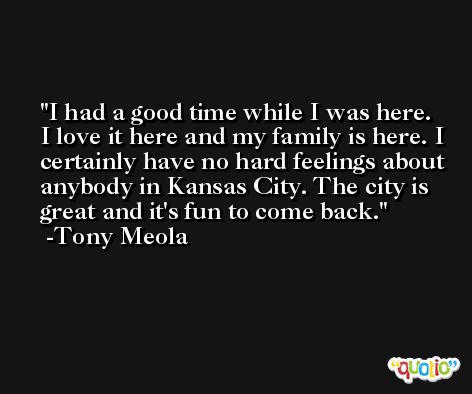 I had a good time while I was here. I love it here and my family is here. I certainly have no hard feelings about anybody in Kansas City. The city is great and it's fun to come back. -Tony Meola