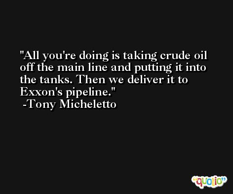 All you're doing is taking crude oil off the main line and putting it into the tanks. Then we deliver it to Exxon's pipeline. -Tony Micheletto