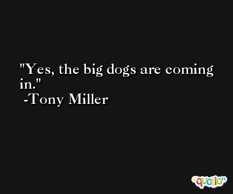 Yes, the big dogs are coming in. -Tony Miller