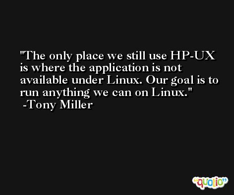 The only place we still use HP-UX is where the application is not available under Linux. Our goal is to run anything we can on Linux. -Tony Miller