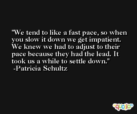We tend to like a fast pace, so when you slow it down we get impatient. We knew we had to adjust to their pace because they had the lead. It took us a while to settle down. -Patricia Schultz