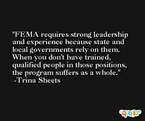 FEMA requires strong leadership and experience because state and local governments rely on them. When you don't have trained, qualified people in those positions, the program suffers as a whole. -Trina Sheets