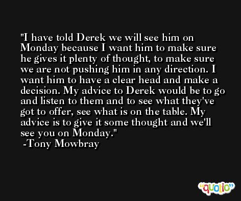 I have told Derek we will see him on Monday because I want him to make sure he gives it plenty of thought, to make sure we are not pushing him in any direction. I want him to have a clear head and make a decision. My advice to Derek would be to go and listen to them and to see what they've got to offer, see what is on the table. My advice is to give it some thought and we'll see you on Monday. -Tony Mowbray