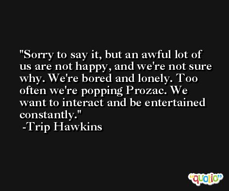 Sorry to say it, but an awful lot of us are not happy, and we're not sure why. We're bored and lonely. Too often we're popping Prozac. We want to interact and be entertained constantly. -Trip Hawkins