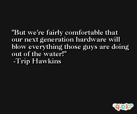 But we're fairly comfortable that our next generation hardware will blow everything those guys are doing out of the water! -Trip Hawkins