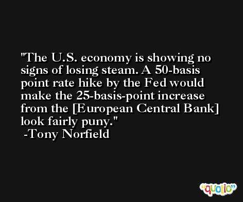 The U.S. economy is showing no signs of losing steam. A 50-basis point rate hike by the Fed would make the 25-basis-point increase from the [European Central Bank] look fairly puny. -Tony Norfield