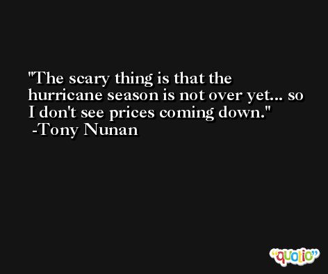 The scary thing is that the hurricane season is not over yet... so I don't see prices coming down. -Tony Nunan