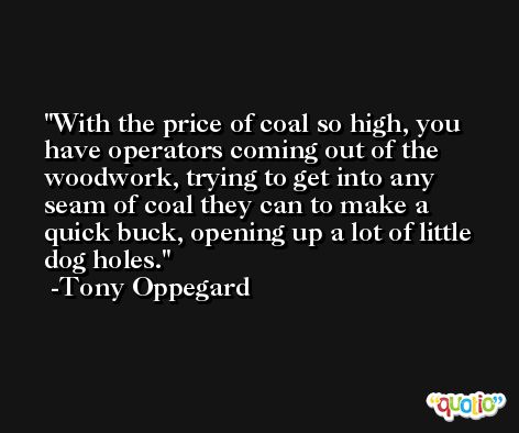 With the price of coal so high, you have operators coming out of the woodwork, trying to get into any seam of coal they can to make a quick buck, opening up a lot of little dog holes. -Tony Oppegard