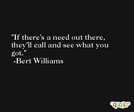 If there's a need out there, they'll call and see what you got. -Bert Williams