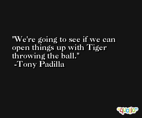 We're going to see if we can open things up with Tiger throwing the ball. -Tony Padilla