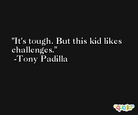It's tough. But this kid likes challenges. -Tony Padilla