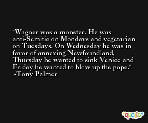 Wagner was a monster. He was anti-Semitic on Mondays and vegetarian on Tuesdays. On Wednesday he was in favor of annexing Newfoundland, Thursday he wanted to sink Venice and Friday he wanted to blow up the pope. -Tony Palmer