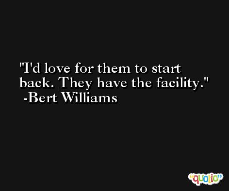 I'd love for them to start back. They have the facility. -Bert Williams