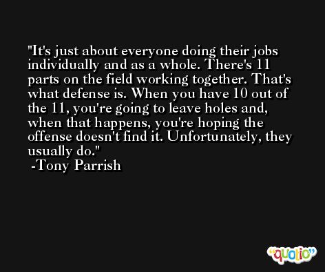 It's just about everyone doing their jobs individually and as a whole. There's 11 parts on the field working together. That's what defense is. When you have 10 out of the 11, you're going to leave holes and, when that happens, you're hoping the offense doesn't find it. Unfortunately, they usually do. -Tony Parrish