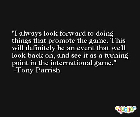 I always look forward to doing things that promote the game. This will definitely be an event that we'll look back on, and see it as a turning point in the international game. -Tony Parrish