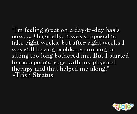 I'm feeling great on a day-to-day basis now, ... Originally, it was supposed to take eight weeks, but after eight weeks I was still having problems running or sitting too long bothered me. But I started to incorporate yoga with my physical therapy and that helped me along. -Trish Stratus
