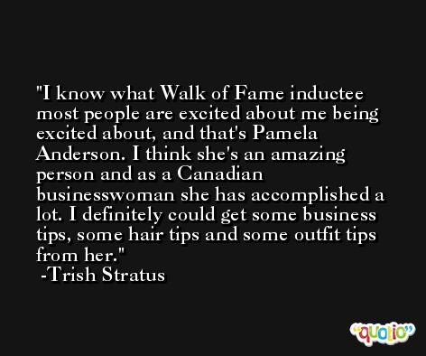 I know what Walk of Fame inductee most people are excited about me being excited about, and that's Pamela Anderson. I think she's an amazing person and as a Canadian businesswoman she has accomplished a lot. I definitely could get some business tips, some hair tips and some outfit tips from her. -Trish Stratus