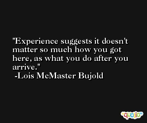 Experience suggests it doesn't matter so much how you got here, as what you do after you arrive. -Lois McMaster Bujold