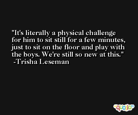 It's literally a physical challenge for him to sit still for a few minutes, just to sit on the floor and play with the boys. We're still so new at this. -Trisha Leseman
