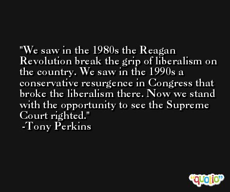 We saw in the 1980s the Reagan Revolution break the grip of liberalism on the country. We saw in the 1990s a conservative resurgence in Congress that broke the liberalism there. Now we stand with the opportunity to see the Supreme Court righted. -Tony Perkins